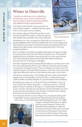 WINTERINOSTERVILLE
28
“Sunshine is delicious, rain is refreshing,
wind braces us up, snow is exhilarating;
there is really no such thing as bad weather,
only different kinds of good weather.”
The words of John Ruskin ring true to all of us
hearty Cape Codders — whether full-time, xjpart-
time, or once-upon-a-time residents.
Our seaside village of Osterville transforms with
the first snowfall of the season. Vistas are opened
with leafless trees and offer views only rarely seen.
And believe it or not, as magical as Osterville is in the summer, it is
equally delightful when the first snowflakes fall. The winds whipping off
Nantucket Sound create mini-blizzards across the sweeping hills and
valleys of the golf courses. And snow quickly piles high in the most
unexpected places.
But no windstorm will delay the gathering families and squeals of glee
surrounding the third hole of the Wianno Golf Course. This downhill
sledding venue is a favorite of young and old. It is just a stone’s throw
from the Crosby Boat Yards and the Osterville Historical Museum.
If you go, be sure to bring your toboggan.
And don’t forget the beach! Dowses Beach takes on a wintery charm with
the crisp winds blowing off the ocean. Mittens and boots take the place
of sunscreen and beach towels. There are always new treasures to find
washed onshore in the days following storms. Full snow moons and crisp
night skies filled with stars are more reflective than ever in the cold air.
Life takes on a slower pace in the Village with even more conversations
happening on the sidewalks, at the post office, or while picking up a
muffin & coffee at Earthly Delights or a quiche & latte at Amie’s Bakery.
Everything you need, you can find at the House & Garden or pick up
from Fancy’s. No need to go further — unless you want to.... Friends
gather for warm chowder at Wimpy’s or a rocket salad and flatbread
du jour at Crisp. The lines are a bit shorter, but the hospitality is as warm
as ever. And as it has been for over 40 years, the latest news is always
to be found at the two barbershops in town.
The Christmas Stroll turns the Village into a storybook setting with
“Jingle Bells” being sung by the St. Peter’s Nursery School students
and carolers on the steps of the Osterville Baptist Church. The 1820s
Captain Jonathan Parker House is aglow
with the annual Festival of Trees at the
Osterville Historical Museum, while the
non-denominational crèche service reminds
us what the joy of the season truly means.
It is a time not unlike the days of the snow
plows drawn by teams of horses (owned by
Winter in Osterville
Winter Wonderland.
Photos this page courtesy of Jennifer Williams
 