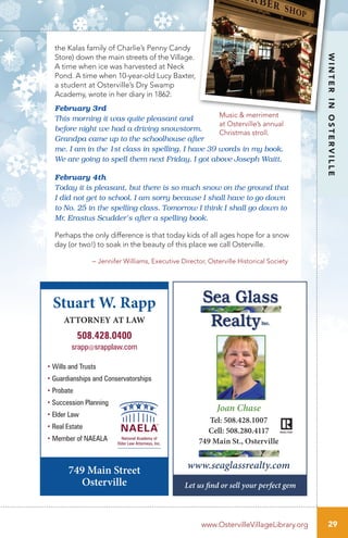 the Kalas family of Charlie’s Penny Candy
Store) down the main streets of the Village.
A time when ice was harvested at Neck
Pond. A time when 10-year-old Lucy Baxter,
a student at Osterville’s Dry Swamp
Academy, wrote in her diary in 1862:
February 3rd
This morning it was quite pleasant and
before night we had a driving snowstorm.
Grandpa came up to the schoolhouse after
me. I am in the 1st class in spelling. I have 39 words in my book.
We are going to spell them next Friday. I got above Joseph Waitt.
February 4th
Today it is pleasant, but there is so much snow on the ground that
I did not get to school. I am sorry because I shall have to go down
to No. 25 in the spelling class. Tomorrow I think I shall go down to
Mr. Erastus Scudder’s after a spelling book.
Perhaps the only difference is that today kids of all ages hope for a snow
day (or two!) to soak in the beauty of this place we call Osterville.
– Jennifer Williams, Executive Director, Osterville Historical Society
29
WINTERINOSTERVILLE
www.OstervilleVillageLibrary.org
Music & merriment
at Osterville’s annual
Christmas stroll.
Stuart W. Rapp
ATTORNEY AT LAW
508.428.0400
srapp@srapplaw.com
749 Main Street
Osterville
• Wills and Trusts
• Guardianships and Conservatorships
• Probate
• Succession Planning
• Elder Law
• Real Estate
• Member of NAEALA
Joan Chase
Tel: 508.428.1007
Cell: 508.280.4117
749 Main St., Osterville
www.seaglassrealty.com
Let us find or sell your perfect gem
 