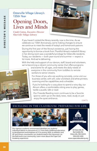 Osterville Village Library’s
135th Year
Opening Doors,
Lives and Minds
Cyndy Cotton, Executive Director
Osterville Village Library
If you haven’t visited the library recently, now is the time. As we
celebrate our 135th Anniversary, we’re making changes to ensure
we continue to meet the needs of today’s and tomorrow’s patrons.
During the first year of the library’s existence, just having the
opportunity to borrow a book from Thankful Ames’s makeshift library
in her dining room was a wonderful privilege for Osterville residents.
Today, our residents — both year-round and summer — expect a
lot more. And we’re delivering.
With the help and support of our donors, staff, board and volunteers,
we’re becoming a vibrant community center that offers programs
and events for all ages, and meets the daily needs of
everyone in the community from toddlers to remote
workers to senior citizens.
For those of you who are working remotely, come visit our
business center, with wifi, color and black and white printers;
scanning and fax capabilities and a shredder.
If you’re looking for a cozy place to spend a rainy day, our
Atrium offers a comfortable sitting area to play games,
tackle a puzzle, talk or read.
Our Fireside Reading room continues to be a favorite
spot to catch up on the daily news, read, study or just
enjoy the quiet ambiance.
DIRECTOR’SMESSAGE
30
cont’d
Our rigorous academic environment develops our students’
individual talents in classrooms K-12. From early childhood education,
to development and emphasis of 21st century skills, to athletics and
AP and honors coursework, our students lead in the classroom, on
the field and in our community. Learn more about the Cape Cod
Academy experience.
50 Osterville-W.
Barnstable Rd.
Osterville, MA 02655
508.428.5400
www.capecodacademy.org
EXCELLING IN THE CLASSROOM. PREPARING FOR LIFE.
 