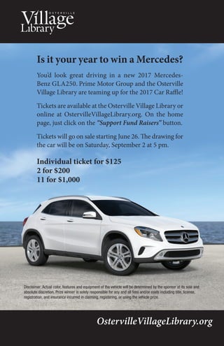 Is it your year to win a Mercedes?
You’d look great driving in a new 2017 Mercedes-
Benz GLA250. Prime Motor Group and the Osterville
Village Library are teaming up for the 2017 Car Raffle!
Tickets are available at the Osterville Village Library or
online at OstervilleVillageLibrary.org. On the home
page, just click on the “Support Fund Raisers” button.
Tickets will go on sale starting June 26. The drawing for
the car will be on Saturday, September 2 at 5 pm.
Individual ticket for $125
2 for $200
11 for $1,000
OstervilleVillageLibrary.org
Disclaimer: Actual color, features and equipment of the vehicle will be determined by the sponsor at its sole and
absolute discretion. Prize winner is solely responsible for any and all fees and/or costs including title, license,
registration, and insurance incurred in claiming, registering, or using the vehicle prize.
 
