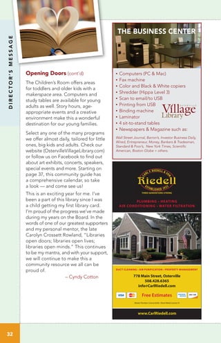 DIRECTOR’SMESSAGE
32
Opening Doors (cont’d)
The Children’s Room offers areas
for toddlers and older kids with a
makerspace area. Computers and
study tables are available for young
adults as well. Story hours, age-
appropriate events and a creative
environment make this a wonderful
destination for our young families.
Select any one of the many programs
we offer almost daily, tailored for little
ones, big kids and adults. Check our
website (OstervilleVillageLibrary.com)
or follow us on Facebook to find out
about art exhibits, concerts, speakers,
special events and more. Starting on
page 37, this community guide has
a comprehensive calendar, so take
a look — and come see us!
This is an exciting year for me. I’ve
been a part of this library since I was
a child getting my first library card.
I’m proud of the progress we’ve made
during my years on the Board. In the
words of one of our greatest supporters
and my personal mentor, the late
Carolyn Crossett Rowland, “Libraries
open doors; libraries open lives;
libraries open minds.” This continues
to be my mantra, and with your support,
we will continue to make this a
community resource we all can be
proud of. 		
		
– Cyndy Cotton
Wall Street Journal, Barron’s, Investor Business Daily,
Wired, Entrepreneur, Money, Bankers & Tradesman,
Standard & Poor’s, New York Times, Scientific
American, Boston Globe + others.
THE BUSINESS CENTER
•	Computers (PC & Mac)
•	Fax machine
•	Color and Black & White copiers
•	Shredder (Hippa Level 3)
•	Scan to email/to USB
•	Printing from USB
•	Binding machine
•	Laminator
•	4 sit-to-stand tables
•	Newspapers & Magazine such as:
www.CarlRiedell.com
PLUMBING • HEATING
AIR CONDITIONING • WATER FILTRATION
778 Main Street, Osterville
508.428.6365
info@CarlRiedell.com
Free Estimates
DUCT CLEANING • AIR PURIFICATION • PROPERTY MANAGEMENT
Master Plumber License 8246 • Sheet Metal License 41
 