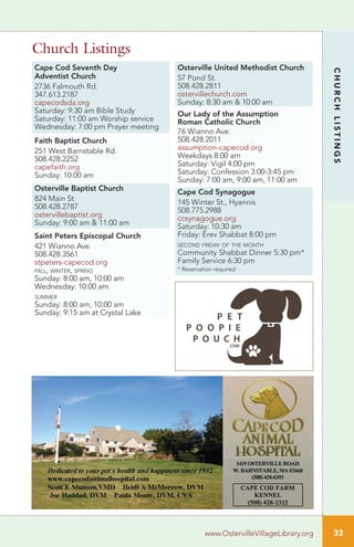 Cape Cod Seventh Day
Adventist Church
2736 Falmouth Rd.
347.613.2187
capecodsda.org
Saturday: 9:30 am Bible Study
Saturday: 11:00 am Worship service
Wednesday: 7:00 pm Prayer meeting
Faith Baptist Church
251 West Barnstable Rd.
508.428.2252
capefaith.org
Sunday: 10:00 am
Osterville Baptist Church
824 Main St.
508.428.2787
ostervillebaptist.org
Sunday: 9:00 am & 11:00 am
Saint Peters Episcopal Church
421 Wianno Ave
508.428.3561
stpeters-capecod.org
fall, winter, spring
Sunday: 8:00 am, 10:00 am
Wednesday: 10:00 am
summer
Sunday: 8:00 am, 10:00 am
Sunday: 9:15 am at Crystal Lake
Osterville United Methodist Church
57 Pond St.
508.428.2811
ostervillechurch.com
Sunday: 8:30 am & 10:00 am
Our Lady of the Assumption
Roman Catholic Church
76 Wianno Ave.
508.428.2011
assumption-capecod.org
Weekdays 8:00 am
Saturday: Vigil 4:00 pm
Saturday: Confession 3:00-3:45 pm
Sunday: 7:00 am, 9:00 am, 11:00 am
Cape Cod Synagogue
145 Winter St., Hyannis
508.775.2988
ccsynagogue.org
Saturday: 10:30 am
Friday: Erev Shabbat 8:00 pm
second friday of the month
Community Shabbat Dinner 5:30 pm*
Family Service 6:30 pm
* Reservation required
Church Listings
33
CHURCHLISTINGS
www.OstervilleVillageLibrary.org
 