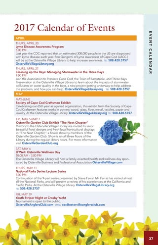 2017 Calendar of Events
EVENTCALENDAR
APRIL
THURS, APRIL 20
Lyme Disease Awareness Program
5:00 PM	 		
Last year the CDC reported that an estimated 300,000 people in the US are diagnosed
with Lyme disease each year. Ron Gangemi of Lyme Awareness of Cape Cod (LACC )
will be at the Osterville Village Library to help increase awareness. tel 508.428.5757
OstervilleVillageLibrary.org
THURS, APRIL 27
Cleaning up the Bays: Managing Stormwater in the Three Bays
7:00 PM
Join the Association to Preserve Cape Cod, the Town of Barnstable, and Three Bays
Preservation at the Osterville Village Library to learn about the impacts of stormwater
pollutants on water quality in the bays, a new project getting underway to help address
this problem, and how you can help. OstervilleVillageLibrary.org tel 508.428.5757
MAY
MAY-JUNE
Society of Cape Cod Craftsmen Exhibit
Celebrating our 65th year as a juried organization, this exhibit from the Society of Cape
Cod Craftsmen features works in pottery, wood, glass, fiber, metal, textiles, paper and
jewelry. At the Osterville Village Library. OstervilleVillageLibrary.org tel 508.428.5757
FRI, MAY 5-MAY 7
Osterville Garden Club Exhibit “The Next Chapter”
Visitors to the Osterville Village Library are invited to savor
beautiful floral designs and fresh local horticultural displays
in “The Next Chapter,” a flower show by members of the
Osterville Garden Club. Show is on all three floors of the
Library during the regular library hours. For more information
visit OstervilleGardenClub.org
SAT, MAY 6		
O’Well: Osterville Wellness Day
10:00 AM - 3:00 PM	
The Osterville Village Library will host a family-oriented health and wellness day spon-
sored by Osterville Business and Professional Association OstervilleVillage.com
THURS, MAY 11		
National Parks Series Lecture Series
5:00 PM	
Continuation of the 9-part series presented by Steve Farrar. Mr. Farrar has visited almost
all the National Parks, and will present a review of his experiences at the California and
Pacific Parks. At the Osterville Village Library. OstervilleVillageLibrary.org
tel 508.428.5757
FRI, MAY 19
Youth Striper Night at Crosby Yacht
Tournament is open to the public.
OstervilleAnglersClub.com email oac@ostervilleanglersclub.com
37
 