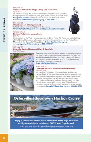 FRI, MAY 19
41st Annual Osterville Village Library Golf Tournament
10:30 AM	 		
Your chance to play the exclusive Wianno Club Golf Course! Entry fee,
$225 per player includes lunch, cart, golf, prizes, dinner, auction & music.
Non-golfer options: Dinner, music & auction, $65. Proceeds benefit
the Library. OstervilleVillageLibrary.org tel 508.428.5757
SAT, MAY 20
Three Bays Spin & Fly Tournament
Catch & release tournament open to the public.
OstervilleAnglersClub.com email oac@ostervilleanglersclub.com
THURS, MAY 25		
National Parks Series Lecture Series
5:00 PM	
Continuation of the 9-part series presented by Steve Farrar. Mr. Farrar has visited almost
all the National Parks, and will present a review of his experiences at the Parks of the
Midwest. At the Osterville Village Library. OstervilleVillageLibrary.org
email cyndycotton@clamsnet.org tel 508.428.5757
SAT, MAY 27
Osterville Garden Club Annual Plant & Bake Sale	
9:00 AM-Noon
Featuring heirloom plants that we encourage all gardeners
to plant to help to restore our heritage here on Cape Cod.
We’ll offer wonderful baked goods and perennials, herbs
and annuals grown by our Garden Club members as well
as gardening items and containers.
OstervilleGardenClub.org
TUES, MAY 30
“The Lure and Lore” Marine Art Exhibit Opening
5:00-6:00 PM
Art historian Dr. Edward Dunn will offer a detailed and
personal look at this exhibition showcasing a series of 19th
and 20th century marine paintings from New England and
far-away destinations. He will discuss their artistic merit,
and, via carefully researched descriptions, point out their
historical and geographic connections. These features
transform marine art from pretty paintings to actual historic
documents. OstervilleVillageLibrary.org tel 508.428.5757
EVENTCALENDAR
38
Enjoy a spectacular harbor cruise around the Three Bays or charter
to Edgartown/Nantucket aboard GHOST with Captain Mark.
Cell: 203.219.2210 | Osterville-EdgartownHarborCruise.com
Osterville-Edgartown Harbor Cruise
 