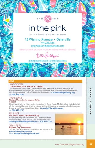 39
EVENTCALENDAR
www.OstervilleVillageLibrary.org
13 Wianno Avenue • Osterville
774.228.2985
osterville@inthepinkonline.com
BOSTON • CHATHAM • EDGARTOWN • FALMOUTH • MASHPEE • NANTUCKET • OSTERVILLE
inthepinkonline.com | @inthepinkstores
JUNE
JUNE-OCTOBER
“The Lure and Lore” Marine Art Exhibit
This exhibition showcases a series of 19th and 20th century marine paintings. Be
transported not only across the New England coast, but also to far-away destinations
including the White Cliffs of Dover and even Venice. OstervilleVillageLibrary.org
tel 508.428.5757
THURS, JUNE 8		
National Parks Series Lecture Series
5:00 PM	
Continuation of the 9-part series presented by Steve Farrar. Mr. Farrar has visited almost
all the National Parks, and will present a review of his experiences at the Rocky Mountain
Parks. At the Osterville Village Library. OstervilleVillageLibrary.org
tel 508.428.5757
FRI, JUNE 9
Full Moon/Sunset Paddleboard Trip	 	
Paddling during a full moon on the Centerville River.
Approximately 1.5 to 2 hours. For more information:
Standupandpaddlecapecod.com tel 508.331.0798
SUN, JUNE 11
Father’s Day Tournament
Striped bass & bluefish tournament open to the public.
OstervilleAnglersClub.com
email oac@ostervilleanglersclub.com
 