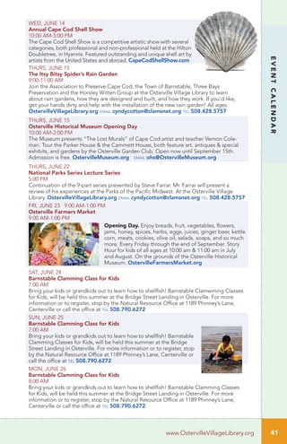 WED, JUNE 14
Annual Cape Cod Shell Show
10:00 AM-5:00 PM
The Cape Cod Shell Show is a competitive artistic show with several
categories, both professional and non-professional held at the Hilton
Doubletree, in Hyannis. Featured outstanding and unique shell art by
artists from the United States and abroad. CapeCodShellShow.com
THURS, JUNE 15
The Itsy Bitsy Spider’s Rain Garden
9:00-11:00 AM	 		
Join the Association to Preserve Cape Cod, the Town of Barnstable, Three Bays
Preservation and the Horsley Witten Group at the Osterville Village Library to learn
about rain gardens, how they are designed and built, and how they work. If you’d like,
get your hands dirty and help with the installation of the new rain garden! All ages.
OstervilleVillageLibrary.org email cyndycotton@clamsnet.org tel 508.428.5757
THURS, JUNE 15
Osterville Historical Museum Opening Day
10:00 AM-2:00 PM	 		
The Museum presents “The Lost Murals” of Cape Cod artist and teacher Vernon Cole-
man. Tour the Parker House & the Cammett House, both feature art, antiques & special
exhibits, and gardens by the Osterville Garden Club. Open now until September 15th.
Admission is free. OstervilleMuseum.org email ohs@OstervilleMuseum.org
THURS, JUNE 22		
National Parks Series Lecture Series
5:00 PM	
Continuation of the 9-part series presented by Steve Farrar. Mr. Farrar will present a
review of his experiences at the Parks of the Pacific Midwest. At the Osterville Village
Library. OstervilleVillageLibrary.org email cyndycotton@clamsnet.org tel 508.428.5757
FRI, JUNE 23 9:00 AM-1:00 PM
Osterville Farmers Market
9:00 AM-1:00 PM
Opening Day. Enjoy breads, fruit, vegetables, flowers,
jams, honey, spices, herbs, eggs, juices, ginger beer, kettle
corn, meats, cookies, olive oil, salads, soaps, and so much
more. Every Friday through the end of September. Story
Hour for kids of all ages at 10:00 am & 11:00 am in July
and August. On the grounds of the Osterville Historical
Museum. OstervilleFarmersMarket.org
SAT, JUNE 24
Barnstable Clamming Class for Kids	
7:00 AM		
Bring your kids or grandkids out to learn how to shellfish! Barnstable Clamwming Classes
for Kids, will be held this summer at the Bridge Street Landing in Osterville. For more
information or to register, stop by the Natural Resource Office at 1189 Phinney’s Lane,
Centerville or call the office at tel 508.790.6272
SUN, JUNE 25
Barnstable Clamming Class for Kids	
7:00 AM		
Bring your kids or grandkids out to learn how to shellfish! Barnstable
Clamming Classes for Kids, will be held this summer at the Bridge
Street Landing in Osterville. For more information or to register, stop
by the Natural Resource Office at 1189 Phinney’s Lane, Centerville or
call the office at tel 508.790.6272
MON, JUNE 26
Barnstable Clamming Class for Kids	
8:00 AM		
Bring your kids or grandkids out to learn how to shellfish! Barnstable Clamming Classes
for Kids, will be held this summer at the Bridge Street Landing in Osterville. For more
information or to register, stop by the Natural Resource Office at 1189 Phinney’s Lane,
Centerville or call the office at tel 508.790.6272
www.OstervilleVillageLibrary.org
EVENTCALENDAR
41
 