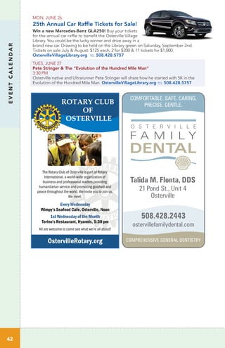 42
EVENTCALENDAR
The Rotary Club of Osterville is part of Rotary
International, a world-wide organization of
business and professional leaders providing
humanitarian service and promoting goodwill and
peace throughout the world. We invite you to join us.
We meet:
EEvery Wednesday
Wimpy’s Seafood Cafe, Osterville, Noon
1st Wednesday of the Month
Torino’s Restaurant, Hyannis, 5:30 pm
All are welcome to come see what we’re all about!
OstervilleRotary.org
Talida M. Flonta, DDS
21 Pond St., Unit 4
Osterville
ostervillefamilydental.com
508.428.2443
MON, JUNE 26
25th Annual Car Raffle Tickets for Sale!
Win a new Mercedes-Benz GLA250! Buy your tickets
for the annual car raffle to benefit the Osterville Village
Library. You could be the lucky winner and drive away in a
brand new car. Drawing to be held on the Library green on Saturday, September 2nd.
Tickets on sale July & August: $125 each; 2 for $200 & 11 tickets for $1,000.
OstervilleVillageLibrary.org tel 508.428.5757
TUES, JUNE 27	
Pete Stringer & The “Evolution of the Hundred Mile Man”
3:30 PM	
Osterville native and Ultrarunner Pete Stringer will share how he started with 5K in the
Evolution of the Hundred Mile Man. OstervilleVillageLibrary.org tel 508.428.5757
COMFORTABLE. SAFE. CARING.
PRECISE. GENTLE.
COMPREHENSIVE GENERAL DENTISTRY
 