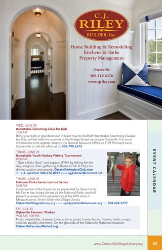 43
EVENTCALENDAR
www.OstervilleVillageLibrary.org
WED, JUNE 28
Barnstable Clamming Class for Kids	
7:00 AM		
Bring your kids or grandkids out to learn how to shellfish! Barnstable Clamming Classes
for Kids, will be held this summer at the Bridge Street Landing in Osterville. For more
information or to register, stop by the Natural Resource Office at 1189 Phinney’s Lane,
Centerville or call the office at tel 508.790.6272
THURS, JUNE 29 		
Barnstable Youth Hockey Fishing Tournament
8:00 AM	
“Give a Kid a Goal” and support BYHA by fishing for the
day, weigh-in, then gathering at Baxter’s Fish & Chips for
dinner, auction and awards. OstervilleAnglersClub.com
tel E.J. Jaxtimer 508.776.0923 email ejjaxtimer@comcast.net
THURS, JUNE 29		
National Parks Series Lecture Series
5:00 PM	
Continuation of the 9-part series presented by Steve Farrar.
Mr. Farrar has visited almost all the National Parks, and will
present a review of his experiences at the NPS Units in
Massachusetts. At the Osterville Village Library.
OstervilleVillageLibrary.org email cyndycotton@clamsnet.org tel 508.428.5757
FRI, JULY 30
Osterville Farmers’ Market
9:00 AM-1:00 PM	
Fruits, vegetables, cheeses, breads, jams, pasta, honey, butter, flowers, herbs, soaps,
cookies, poultry, and more. On the grounds of the Osterville Historical Museum.
OstervilleFarmersMarket.org
Osterville
508.428.6376
www.cjriley.com
Home Building & Remodeling
Kitchens & Baths
Property Management
 