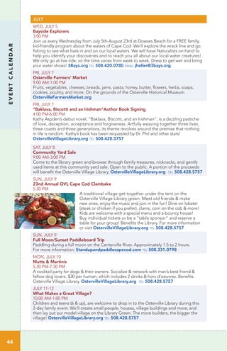 EVENTCALENDAR
JULY
WED, JULY 5
Bayside Explorers
3:00 PM
Join us every Wednesday from July 5th-August 23rd at Dowses Beach for a FREE family,
kid-friendly program about the waters of Cape Cod. We’ll explore the wrack line and go
fishing to see what lives in and on our local waters. We will have Naturalists on hand to
help you identify your discoveries and to teach you all about our local water creatures!
We only go at low tide, so the time varies from week to week. Dress to get wet and bring
your water shoes! 3Bays.org tel 508.420.0780 email jheller@3bays.org
FRI, JULY 7
Osterville Farmers’ Market
9:00 AM-1:00 PM	
Fruits, vegetables, cheeses, breads, jams, pasta, honey, butter, flowers, herbs, soaps,
cookies, poultry, and more. On the grounds of the Osterville Historical Museum.
OstervilleFarmersMarket.org
FRI, JULY 7
“Baklava, Biscotti and an Irishman”Author Book Signing
4:00 PM-6:00 PM
Kathy Aspden’s debut novel, “Baklava, Biscotti, and an Irishman”, is a dazzling pastiche
of love, deception, acceptance and forgiveness. Artfully weaving together three lives,
three coasts and three generations, its theme revolves around the premise that nothing
in life is random. Kathy’s book has been requested by Dr. Phil and other stars!
OstervilleVillageLibrary.org tel 508.428.5757
SAT, JULY 8
Community Yard Sale
9:00 AM-3:00 PM	
Come to the library green and browse through family treasures, nicknacks, and gently
used items at this community yard sale. Open to the public. A portion of the proceeds
will benefit the Osterville Village Library. OstervilleVillageLibrary.org tel 508.428.5757
SUN, JULY 9
23nd Annual OVL Cape Cod Clambake	
5:30 PM
A traditional village get-together under the tent on the
Osterville Village Library green. Meet old friends & make
new ones, enjoy the music and join in the fun! Dine on lobster
(steak or chicken if you prefer), clams, corn on the cob & more!
Kids are welcome with a special menu and a bouncy house!
Buy individual tickets or be a “table sponsor” and reserve a
table for your group! Benefits the Library. For more information
or visit OstervilleVillageLibrary.org tel 508.428.5757
SUN, JULY 9
Full Moon/Sunset Paddleboard Trip	 	
Paddling during a full moon on the Centerville River. Approximately 1.5 to 2 hours.
For more information: Standupandpaddlecapecod.com tel 508.331.0798
MON, JULY 10
Mutts & Martinis
5:30 PM-7:30 PM	
A cocktail party for dogs & their owners. Socialize & network with man’s best friend &
fellow dog lovers. $30 per human, which includes 2 drinks & hors d’oeuvres. Benefits
Osterville Village Library. OstervilleVillageLibrary.org tel 508.428.5757
JULY 11-12
What Makes a Great Village?
10:00 AM-1:00 PM	 	
Children and teens (6 & up), are welcome to drop in to the Osterville Library during this
2-day family event. We’ll create small people, houses, village buildings and more; and
then lay out our model village on the Library Green. The more builders, the bigger the
village! OstervilleVillageLibrary.org tel 508.428.5757
44
 