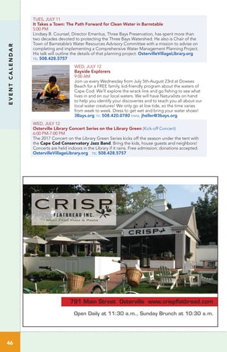 TUES, JULY 11
It Takes a Town: The Path Forward for Clean Water in Barnstable
5:00 PM 	 	
Lindsey B. Counsel, Director Emeritus, Three Bays Preservation, has spent more than
two decades devoted to protecting the Three Bays Watershed. He also is Chair of the
Town of Barnstable’s Water Resources Advisory Committee with a mission to advise on
completing and implementing a Comprehensive Water Management Planning Project.
His talk will outline the details of that planning project. OstervilleVillageLibrary.org
tel 508.428.5757
WED, JULY 12
Bayside Explorers
9:00 AM
Join us every Wednesday from July 5th-August 23rd at Dowses
Beach for a FREE family, kid-friendly program about the waters of
Cape Cod. We’ll explore the wrack line and go fishing to see what
lives in and on our local waters. We will have Naturalists on hand
to help you identify your discoveries and to teach you all about our
local water creatures! We only go at low tide, so the time varies
from week to week. Dress to get wet and bring your water shoes!
3Bays.org tel 508.420.0780 email jheller@3bays.org
WED, JULY 12
Osterville Library Concert Series on the Library Green (Kick-off Concert)
6:00 PM-7:00 PM
The 2017 Concert on the Library Green Series kicks off the season under the tent with
the Cape Cod Conservatory Jazz Band. Bring the kids, house guests and neighbors!
Concerts are held indoors in the Library if it rains. Free admission; donations accepted.
OstervilleVillageLibrary.org tel 508.428.5757
46
EVENTCALENDAR
791 Main Street Osterville www.crispﬂatbread.com
Open Daily at 11:30 a.m., Sunday Brunch at 10:30 a.m.
CRISPCRISP
 