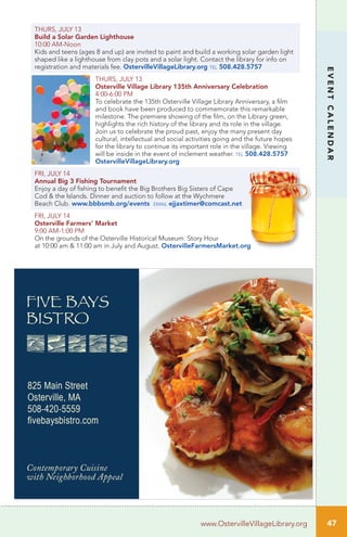 THURS, JULY 13
Build a Solar Garden Lighthouse
10:00 AM-Noon	 	
Kids and teens (ages 8 and up) are invited to paint and build a working solar garden light
shaped like a lighthouse from clay pots and a solar light. Contact the library for info on
registration and materials fee. OstervilleVillageLibrary.org tel 508.428.5757
THURS, JULY 13
Osterville Village Library 135th Anniversary Celebration
4:00-6:00 PM
To celebrate the 135th Osterville Village Library Anniversary, a film
and book have been produced to commemorate this remarkable
milestone. The premiere showing of the film, on the Library green,
highlights the rich history of the library and its role in the village.
Join us to celebrate the proud past, enjoy the many present day
cultural, intellectual and social activities going and the future hopes
for the library to continue its important role in the village. Viewing
will be inside in the event of inclement weather. tel 508.428.5757
OstervilleVillageLibrary.org
FRI, JULY 14
Annual Big 3 Fishing Tournament
Enjoy a day of fishing to benefit the Big Brothers Big Sisters of Cape
Cod & the Islands. Dinner and auction to follow at the Wychmere
Beach Club. www.bbbsmb.org/events email ejjaxtimer@comcast.net
FRI, JULY 14
Osterville Farmers’ Market
9:00 AM-1:00 PM		
On the grounds of the Osterville Historical Museum. Story Hour
at 10:00 am & 11:00 am in July and August. OstervilleFarmersMarket.org
47
EVENTCALENDAR
www.OstervilleVillageLibrary.org
 