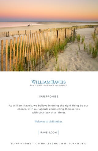 OUR PROMISE
At William Raveis, we believe in doing the right thing by our
clients, with our agents conducting themselves
with courtesy at all times.
Welcome to civilization.
812 MAIN STREET | OSTERVILLE | M A 02655 | 508. 42 8. 332 0
 