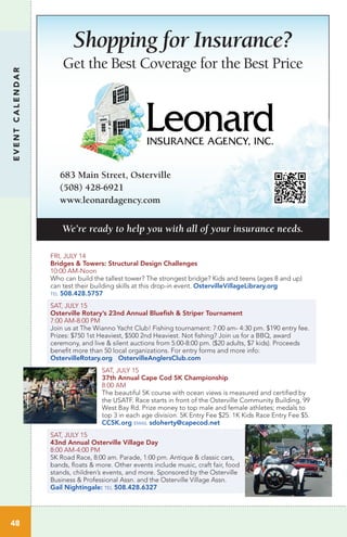 EVENTCALENDAR
48
Shopping for Insurance?
Get the Best Coverage for the Best Price
Learn more
about our business
Scan this code from your mobile phone
You can also ﬁnd us on Superpages.com®
Leonard Insurance
Phone: (508) 428-6921
683 Main Street, Osterville
(508) 428-6921
www.leonardagency.com
We’re ready to help you with all of your insurance needs.
FRI, JULY 14
Bridges & Towers: Structural Design Challenges
10:00 AM-Noon	 	
Who can build the tallest tower? The strongest bridge? Kids and teens (ages 8 and up)
can test their building skills at this drop-in event. OstervilleVillageLibrary.org
tel 508.428.5757
SAT, JULY 15
Osterville Rotary’s 23nd Annual Bluefish & Striper Tournament
7:00 AM-8:00 PM
Join us at The Wianno Yacht Club! Fishing tournament: 7:00 am- 4:30 pm. $190 entry fee.
Prizes: $750 1st Heaviest, $500 2nd Heaviest. Not fishing? Join us for a BBQ, award
ceremony, and live & silent auctions from 5:00-8:00 pm. ($20 adults, $7 kids). Proceeds
benefit more than 50 local organizations. For entry forms and more info:
OstervilleRotary.org OstervilleAnglersClub.com
SAT, JULY 15
37th Annual Cape Cod 5K Championship
8:00 AM
The beautiful 5K course with ocean views is measured and certified by
the USATF. Race starts in front of the Osterville Community Building, 99
West Bay Rd. Prize money to top male and female athletes; medals to
top 3 in each age division. 5K Entry Fee $25. 1K Kids Race Entry Fee $5.
CC5K.org email sdoherty@capecod.net
SAT, JULY 15
43nd Annual Osterville Village Day
8:00 AM-4:00 PM
5K Road Race, 8:00 am. Parade, 1:00 pm. Antique & classic cars,
bands, floats & more. Other events include music, craft fair, food
stands, children’s events, and more. Sponsored by the Osterville
Business & Professional Assn. and the Osterville Village Assn.
Gail Nightingale: tel 508.428.6327
 