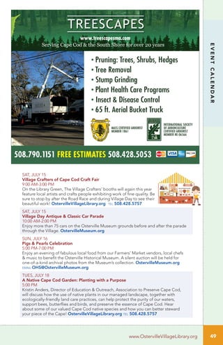 508.790.1151 FREE ESTIMATES 508.428.5053
www.treescapesma.com
• Pruning: Trees, Shrubs, Hedges
• Tree Removal
• Stump Grinding
• Plant Health Care Programs
• Insect & Disease Control
• 65 ft. Aerial Bucket Truck
MASS CERTIFIED ARBORIST
MEMBER 1861
INTERNATIONAL SOCIETY
OF ARBORCULTURE
CERTIFIED ARBORIST
MEMBER NE-0656A
SAT, JULY 15
Village Crafters of Cape Cod Craft Fair
9:00 AM-3:00 PM	
On the Library Green, The Village Crafters’ booths will again this year
feature local artists and crafts people exhibiting work of fine quality. Be
sure to stop by after the Road Race and during Village Day to see their
beautiful work! OstervilleVillageLibrary.org tel 508.428.5757
SAT, JULY 15
Village Day Antique & Classic Car Parade
10:00 AM-2:00 PM
Enjoy more than 75 cars on the Osterville Museum grounds before and after the parade
through the Village. OstervilleMuseum.org
SUN, JULY 16 		
Pigs & Pearls Celebration
5:00 PM-7:00 PM
Enjoy an evening of fabulous local food from our Farmers’ Market vendors, local chefs
& music to benefit the Osterville Historical Museum. A silent auction will be held for
one-of-a-kind archival photos from the Museum’s collection. OstervilleMuseum.org
email OHS@OstervilleMuseum.org
TUES, JULY 18
A Native Cape Cod Garden: Planting with a Purpose
5:00 PM	 	
Kristin Anders, Director of Education & Outreach, Association to Preserve Cape Cod,
will discuss how the use of native plants in our managed landscape, together with
ecologically-friendly land care practices, can help protect the purity of our waters,
support bees, butterflies and birds, and preserve the essence of Cape Cod. Hear
about some of our valued Cape Cod native species and how you can better steward
your piece of the Cape! OstervilleVillageLibrary.org tel 508.428.5757
49www.OstervilleVillageLibrary.org
EVENTCALENDAR
 