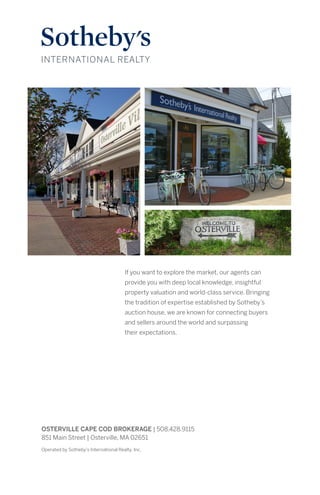 If you want to explore the market, our agents can
provide you with deep local knowledge, insightful
property valuation and world-class service. Bringing
the tradition of expertise established by Sotheby’s
auction house, we are known for connecting buyers
and sellers around the world and surpassing
their expectations.
Operated by Sotheby’s International Realty, Inc.
OSTERVILLE CAPE COD BROKERAGE | 508.428.9115
851 Main Street | Osterville, MA 02651
 