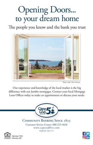 Community Banking Since 1855
Customer Service Center: 888-225-4636
www.capecodfive.com
NMLS# 401717
Member FDIC
Member DIF
The people you know and the bank you trust
Our experience and knowledge of the local market is the big
difference with our Jumbo mortgages. Contact your local Mortgage
Loan Officer today to make an appointment or discuss your needs.
Opening Doors...
to your dream home
Photo credit: Dan Cutrona
Community Banking Since 1855
Customer Service Center: 888-225-4636
www.capecodfive.com
NMLS# 401717
Member FDIC
Member DIF
The people you know and the bank you trust
Our experience and knowledge of the local market is the big
difference with our Jumbo mortgages. Contact your local Mortgage
Loan Officer today to make an appointment or discuss your needs.
Opening Doors...
to your dream home
Photo credit: Dan Cutrona
 
