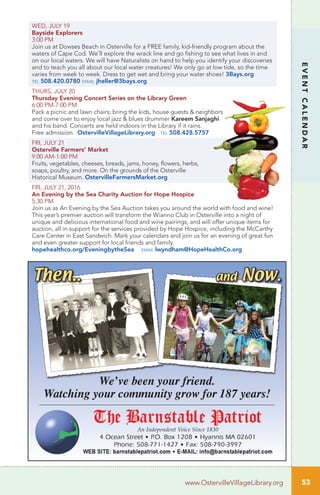 WED, JULY 19
Bayside Explorers
3:00 PM
Join us at Dowses Beach in Osterville for a FREE family, kid-friendly program about the
waters of Cape Cod. We’ll explore the wrack line and go fishing to see what lives in and
on our local waters. We will have Naturalists on hand to help you identify your discoveries
and to teach you all about our local water creatures! We only go at low tide, so the time
varies from week to week. Dress to get wet and bring your water shoes! 3Bays.org
tel 508.420.0780 email jheller@3bays.org
THURS, JULY 20
Thursday Evening Concert Series on the Library Green
6:00 PM-7:00 PM		
Pack a picnic and lawn chairs; bring the kids, house guests & neighbors
and come over to enjoy local jazz & blues drummer Kareem Sanjaghi
and his band. Concerts are held indoors in the Library if it rains.
Free admission. OstervilleVillageLibrary.org tel 508.428.5757
FRI, JULY 21
Osterville Farmers’ Market
9:00 AM-1:00 PM	
Fruits, vegetables, cheeses, breads, jams, honey, flowers, herbs,
soaps, poultry, and more. On the grounds of the Osterville
Historical Museum. OstervilleFarmersMarket.org
FRI, JULY 21, 2016
An Evening by the Sea Charity Auction for Hope Hospice
5:30 PM
Join us as An Evening by the Sea Auction takes you around the world with food and wine!
This year’s premier auction will transform the Wianno Club in Osterville into a night of
unique and delicious international food and wine pairings, and will offer unique items for
auction, all in support for the services provided by Hope Hospice, including the McCarthy
Care Center in East Sandwich. Mark your calendars and join us for an evening of great fun
and even greater support for local friends and family.
hopehealthco.org/EveningbytheSea email lwyndham@HopeHealthCo.org
53
EVENTCALENDAR
www.OstervilleVillageLibrary.org
 