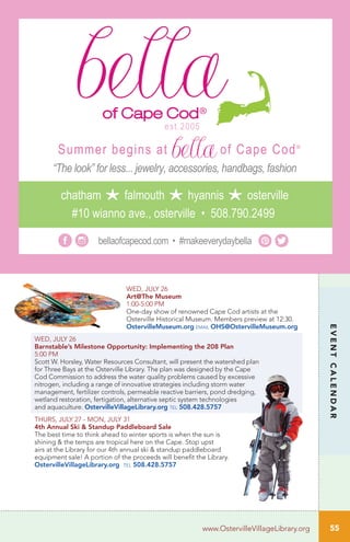EVENTCALENDAR
WED, JULY 26
Art@The Museum
1:00-5:00 PM	 	
One-day show of renowned Cape Cod artists at the
Osterville Historical Museum. Members preview at 12:30.
OstervilleMuseum.org email OHS@OstervilleMuseum.org
WED, JULY 26
Barnstable’s Milestone Opportunity: Implementing the 208 Plan	 	
5:00 PM
Scott W. Horsley, Water Resources Consultant, will present the watershed plan
for Three Bays at the Osterville Library. The plan was designed by the Cape
Cod Commission to address the water quality problems caused by excessive
nitrogen, including a range of innovative strategies including storm water
management, fertilizer controls, permeable reactive barriers, pond dredging,
wetland restoration, fertigation, alternative septic system technologies
and aquaculture. OstervilleVillageLibrary.org tel 508.428.5757
THURS, JULY 27 - MON, JULY 31
4th Annual Ski & Standup Paddleboard Sale
The best time to think ahead to winter sports is when the sun is
shining & the temps are tropical here on the Cape. Stop upst
airs at the Library for our 4th annual ski & standup paddleboard
equipment sale! A portion of the proceeds will benefit the Library.
OstervilleVillageLibrary.org tel 508.428.5757
bellaofcapecod.com • #makeeverydaybella
#10 wianno ave., osterville • 508.790.2499
chatham falmouth hyannis osterville
“The look” for less... jewelry, accessories, handbags, fashion
Summer begins at of Cape Cod®
est.2005
55www.OstervilleVillageLibrary.org
 