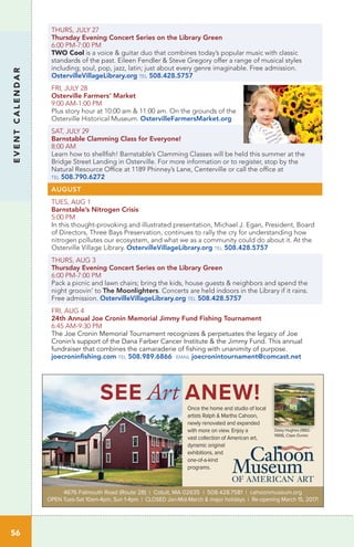 EVENTCALENDAR
THURS, JULY 27
Thursday Evening Concert Series on the Library Green	
6:00 PM-7:00 PM	
TWO Cool is a voice & guitar duo that combines today’s popular music with classic
standards of the past. Eileen Fendler & Steve Gregory offer a range of musical styles
including; soul, pop, jazz, latin; just about every genre imaginable. Free admission.
OstervilleVillageLibrary.org tel 508.428.5757
FRI, JULY 28
Osterville Farmers’ Market
9:00 AM-1:00 PM	
Plus story hour at 10:00 am & 11:00 am. On the grounds of the
Osterville Historical Museum. OstervilleFarmersMarket.org
SAT, JULY 29
Barnstable Clamming Class for Everyone!
8:00 AM	
Learn how to shellfish! Barnstable’s Clamming Classes will be held this summer at the
Bridge Street Landing in Osterville. For more information or to register, stop by the
Natural Resource Office at 1189 Phinney’s Lane, Centerville or call the office at
tel 508.790.6272
AUGUST
TUES, AUG 1
Barnstable’s Nitrogen Crisis
5:00 PM	 	
In this thought-provoking and illustrated presentation, Michael J. Egan, President, Board
of Directors, Three Bays Preservation, continues to rally the cry for understanding how
nitrogen pollutes our ecosystem, and what we as a community could do about it. At the
Osterville Village Library. OstervilleVillageLibrary.org tel 508.428.5757
THURS, AUG 3
Thursday Evening Concert Series on the Library Green	
6:00 PM-7:00 PM		
Pack a picnic and lawn chairs; bring the kids, house guests & neighbors and spend the
night groovin’ to The Moonlighters. Concerts are held indoors in the Library if it rains.
Free admission. OstervilleVillageLibrary.org tel 508.428.5757
FRI, AUG 4
24th Annual Joe Cronin Memorial Jimmy Fund Fishing Tournament
6:45 AM-9:30 PM
The Joe Cronin Memorial Tournament recognizes & perpetuates the legacy of Joe
Cronin’s support of the Dana Farber Cancer Institute & the Jimmy Fund. This annual
fundraiser that combines the camaraderie of fishing with unanimity of purpose.
joecroninfishing.com tel 508.989.6866 email joecronintournament@comcast.net
56
SEE Art ANEW!Once the home and studio of local
artists Ralph & Martha Cahoon,
newly renovated and expanded
with more on view. Enjoy a
vast collection of American art,
dynamic original
exhibitions, and
one-of-a-kind
programs.
4676 Falmouth Road (Route 28) | Cotuit, MA 02635 | 508.428.7581 | cahoonmuseum.org
OPEN Tues-Sat 10am-4pm, Sun 1-4pm | CLOSED Jan-Mid-March & major holidays | Re-opening March 15, 2017!
Daisy Hughes (1882-
1968), Cape Dunes
 