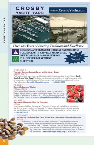 EVENTCALENDAR
THURS, AUG 10
Thursday Evening Concert Series on the Library Green
6:00 PM -7:00 PM
Pack a picnic and lawn chairs and bring the kids, house guests and neighbors! Sarah
Swain & the “Oh, Boys!” a dance band with a unique blend of rock/americana, a hint
of country and a whole lotta soul. Concerts are held indoors in the Library if it rains.
Free admission. OstervilleVillageLibrary.org tel 508.428.5757
FRI, AUG 11
Osterville Farmers’ Market
9:00 AM-1:00 PM
Fruits, vegetables, cheeses, breads, jams, pasta, honey, butter,
flowers, herbs, soaps, cookies, poultry, and more. Plus story hour
for kids of all ages at 10:00 a.m. & 11:00 a.m. On the grounds of
the Osterville Historical Museum. OstervilleFarmersMarket.org
SUN, AUG 13
Barnstable Clamming Class for Everyone!
8:00 AM	
Learn how to shellfish! Barnstable’s Clamming Classes will be held this summer at
the Bridge Street Landing in Osterville. For more information or to register, stop by
the Natural Resource Office at 1189 Phinney’s Lane, Centerville or call the office at
tel 508.790.6272
TUES, AUG 15
Introducing the Barnstable Clean Water Trust: Barnstable’s Innovative Future
5:00 PM	
Within the 1,245-acre estuary, West, North and Cotuit Bays look pristine,
but in reality, these embayments are threatened by excess nitrogen.
Join Zenas “Zee” Crocker, Executive Director, Three Bays Preservation,
and learn about the new generation of conservation advocacy led
by Three Bays Preservation and the comprehensive plans to protect
the watershed. OstervilleVillageLibrary.org tel 508.428.5757
58
 