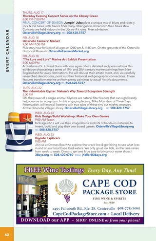 EVENTCALENDAR
60
THURS, AUG 17		
Thursday Evening Concert Series on the Library Green
6:00 PM-7:00 PM
FINAL CONCERT OF SEASON Jumpin’ Juba plays a unique mix of blues and roots-y
rock & roll tunes, with flavors from many other genres stirred into their blues stew.
Concerts are held indoors in the Library if it rains. Free admission.
OstervilleVillageLibrary.org tel 508.428.5757
FRI, AUG 18
Osterville Farmers’ Market
9:00 AM-1:00 PM
Plus story hour for kids of all ages at 10:00 am & 11:00 am. On the grounds of the Osterville
Historical Museum. OstervilleFarmersMarket.org
FRI, AUG 18
“The Lure and Lore” Marine Art Exhibit Presentation
5:00-6:00 PM
Art historian Dr. Edward Dunn will once again offer a detailed and personal look this
exhibition showcasing a series of 19th and 20th century marine paintings from New
England and far away destinations. He will discuss their artistic merit, and, via carefully
researched descriptions, point out their historical and geographic connections. These
features transform marine art from pretty paintings to actual historic documents.
OstervilleVillageLibrary.org tel 508.428.5757
TUES, AUG 22
The Indomitable Oyster: Nature’s Way Toward Ecosystem Strength
5:00 PM	
Oh, the power of a single animal! Oysters are natural filter feeders that can significantly
help cleanse an ecosystem. In this engaging lecture, Mike Moynihan of Three Bays
Preservation, will enthrall listeners with true tales of these tiny but mighty creatures.
At the Osterville Village Library. OstervilleVillageLibrary.org tel 508.428.5757
WED, AUG 23
Kids Design/Build Workshop: Make Your Own Games
9:00 AM-Noon	 	
Kids ages 8-12 will use their imaginations and lots of hands-on materials to
invent, build and play their own board games. OstervilleVillageLibrary.org
tel 508.428.5757
WED, AUG 23
Bayside Explorers
9:00 AM
Join us at Dowses Beach to explore the wrack line & go fishing to see what lives
in and on our local Cape Cod waters. We only go at low tide, so the time varies
from week to week. Dress to get wet & be sure to bring your water shoes!
3Bays.org tel 508.420.0780 email jheller@3bays.org
1495 Falmouth Rd., Rte. 28, Centerville_508-775-2065
CapeCodPackageStore.com • Local Delivery
FREE Wine Tastings Every Day, Any Time!
DOWNLOAD our APP ~ SHOP ONLINE or from your phone!
 