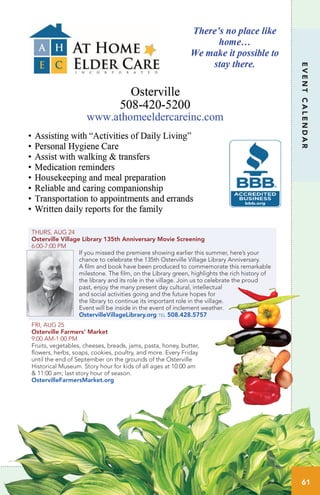 THURS, AUG 24
Osterville Village Library 135th Anniversary Movie Screening
6:00-7:00 PM
If you missed the premiere showing earlier this summer, here’s your
chance to celebrate the 135th Osterville Village Library Anniversary.
A film and book have been produced to commemorate this remarkable
milestone. The film, on the Library green, highlights the rich history of
the library and its role in the village. Join us to celebrate the proud
past, enjoy the many present day cultural, intellectual
and social activities going and the future hopes for
the library to continue its important role in the village.
Event will be inside in the event of inclement weather.
OstervilleVillageLibrary.org tel 508.428.5757
FRI, AUG 25
Osterville Farmers’ Market
9:00 AM-1:00 PM
Fruits, vegetables, cheeses, breads, jams, pasta, honey, butter,
flowers, herbs, soaps, cookies, poultry, and more. Every Friday
until the end of September on the grounds of the Osterville
Historical Museum. Story hour for kids of all ages at 10:00 am
& 11:00 am; last story hour of season.
OstervilleFarmersMarket.org
EVENTCALENDAR
61www.OstervilleVillageLibrary.org 61
 