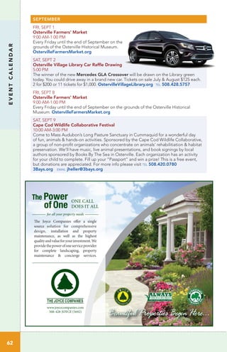 EVENTCALENDAR
62
SEPTEMBER
FRI, SEPT 1
Osterville Farmers’ Market
9:00 AM-1:00 PM
Every Friday until the end of September on the
grounds of the Osterville Historical Museum.
OstervilleFarmersMarket.org
SAT, SEPT 2
Osterville Village Library Car Raffle Drawing
5:00 PM	
The winner of the new Mercedes GLA Crossover will be drawn on the Library green
today. You could drive away in a brand new car. Tickets on sale July & August $125 each.
2 for $200 or 11 tickets for $1,000. OstervilleVillageLibrary.org tel 508.428.5757
FRI, SEPT 8
Osterville Farmers’ Market
9:00 AM-1:00 PM
Every Friday until the end of September on the grounds of the Osterville Historical
Museum. OstervilleFarmersMarket.org
SAT, SEPT 9
Cape Cod Wildlife Collaborative Festival	
10:00 AM-3:00 PM	 	
Come to Mass Audubon’s Long Pasture Sanctuary in Cummaquid for a wonderful day
of fun, animals & hands-on activities. Sponsored by the Cape Cod Wildlife Collaborative,
a group of non-profit organizations who concentrate on animals’ rehabilitiation & habitat
preservation. We’ll have music, live animal presentations, and book signings by local
authors sponsored by Books By The Sea in Osterville. Each organization has an activity
for your child to complete. Fill up your “Passport” and win a prize! This is a free event,
but donations are appreciated. For more info please visit tel 508.420.0780
3Bays.org email jheller@3bays.org
The Power
of One
ONE CALL
DOES IT ALL
www.joycecompanies.com
508-428-JOYCE (5692)
The Joyce Companies offer a single
source solution for comprehensive
design, installation and property
maintenance, as well as the highest
qualityandvalueforyourinvestment.We
providethepowerofoneserviceprovider
for complete landscaping, property
maintenance & concierge services.
for all your property needs
 