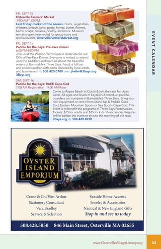 63
EVENTCALENDAR
www.OstervilleVillageLibrary.org
FRI, SEPT 15
Osterville Farmers’ Market
9:00 AM-1:00 PM
Last Friday market of the season. Fruits, vegetables,
cheeses, breads, jams, pasta, honey, butter, flowers,
herbs, soaps, cookies, poultry, and more. Museum
remains open year-round for group tours and
special events. OstervilleFarmersMarket.org
FRI, SEPT 15
Paddle for the Bays: Pre-Race Dinner
6:00 PM-8:00 PM
Join us at the Wianno Yacht Club in Osterville for our
Official Pre-Race Dinner. Everyone is invited to attend.
Join the paddlers and learn all about the beautiful
waters of Barnstable’s Three Bays. Food, a full bar,
and a silent auction with items donated by local artists
and businesses! tel 508.420.0780 email jheller@3bays.org
3Bays.org
SAT, SEPT 16
Paddle for the Bays: RACE Cape Cod
7:00 AM Registration 9:00 AM Race
Come to Ropes Beach in Cotuit & join the race for clean
water. All ages and levels of kayakers & stand-up paddle-
boarders can compete in Barnstable’s Three Bays. Bring your
own equipment or rent it from Stand Up & Paddle Cape
Cod, Eastern Mountain Sports or Sea Sports Cape Cod. This
event is to benefit the programs of Three Bays Preservation.
Tickets: $75 for adults and $35 for kids 16 and under. Register
online before the event or on site the morning of the race.
3Bays.org tel 508.420.0780
Crane & Co./Wm Arthur
Stationery Consultant
Vera Bradley
Service & Selection
Seaside Home Accents
Jewelry & Accessories
Nautical & New England Gifts
Stop in and see us today
508.428.5050 846 Main Street, Osterville MA 02655
 