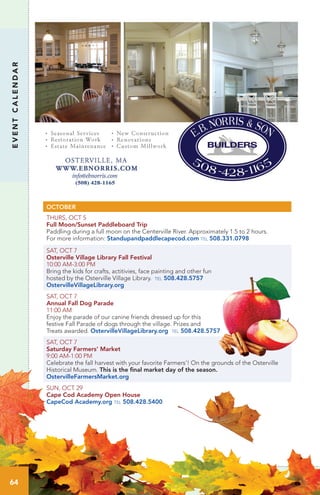 EVENTCALENDAR
OCTOBER
THURS, OCT 5
Full Moon/Sunset Paddleboard Trip	 	
Paddling during a full moon on the Centerville River. Approximately 1.5 to 2 hours.
For more information: Standupandpaddlecapecod.com tel 508.331.0798
SAT, OCT 7
Osterville Village Library Fall Festival
10:00 AM-3:00 PM
Bring the kids for crafts, actitivies, face painting and other fun
hosted by the Osterville Village Library. tel 508.428.5757
OstervilleVillageLibrary.org
SAT, OCT 7
Annual Fall Dog Parade
11:00 AM
Enjoy the parade of our canine friends dressed up for this
festive Fall Parade of dogs through the village. Prizes and
Treats awarded. OstervilleVillageLibrary.org tel 508.428.5757
SAT, OCT 7
Saturday Farmers’ Market
9:00 AM-1:00 PM	 	
Celebrate the fall harvest with your favorite Farmers’! On the grounds of the Osterville
Historical Museum. This is the final market day of the season.
OstervilleFarmersMarket.org
SUN, OCT 29
Cape Cod Academy Open House
CapeCod Academy.org tel 508.428.5400
64
 