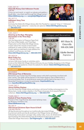 65
EVENTCALENDAR
www.OstervilleVillageLibrary.org
TUES, OCT 31
Osterville Rotary Club Halloween Parade
4:00 PM
Come out and march, or watch our ghosts and goblins –
big & little – strut their stuff through the Village center!
OstervilleRotary.org email nancykelly29@gmail.com
FRI, OCT 31
Halloween Story Time
4:45 PM
Come by the Osterville Village Library after the Parade for a special “drop-in” Halloween
Story Time. All are welcome – costumes are optional. OstervilleVillageLibrary.org
tel 508.428.5757
NOVEMBER
TUES, NOV 7
Cleaning up the Bays: Managing
Stormwater in the Three Bays
7:00 PM
Join the Association to Preserve Cape Cod,
the Town of Barnstable, and Three Bays
Preservation at the Osterville Village Library
to learn about the impacts of stormwater
pollutants on water quality in the bays, a new
project getting underway to help address this
problem, and how you can help.
OstervilleVillageLibrary.org tel 508.428.5757
FRI, NOV 24
Black Friday Fun
11:00 AM-3:00 PM
Let your kids enjoy hands-on activities and a
movie at the Osterville Village Library while you do your holiday shopping in the Village.
Kids’ activities all weekend, check the website for details! OstervilleVillageLibrary.org
tel 508.428.5757
DECEMBER
DECEMBER		
27th Annual Tree of Memories	
Remember your loved ones this holiday season with shell ornaments inscribed with
their names. The shells will be placed on the Hope Hospice Tree of Memories in
Armstrong-Kelley Park. A remembrance ceremony will be held at the tree in mid-
December. Everyone is invited to participate. HopeHealthCo.org
email lwyndham@HopeHealthCo.org
THURS, DEC 7		
Library Holiday Displays
Visit the Osterville Village Library and enjoy a whimsical holiday extravaganza on the
library lawn; inside, enjoy a display in the Floyer showcase of an exquite Menorah
collection. OstervilleVillageLibrary.org tel 508.428.5757
THURS, DEC 7		
Festival of Trees Preview Party
Preview of the magnificently decorated tabletop trees
for Museum members only.
OstervilleMuseum.org
FRI, DEC 8	
47th Annual Christmas Open House & Stroll
9:00 AM-9:00 PM
All day & evening throughout our traditionally decorated Village.
Ecumenical crèche services & carolling in the Village Center at 6:00 pm
followed by horse-drawn carriage rides, trolley rides, music, & refreshments.
Sponsored by the Osterville Business & Professional Association and the
Osterville Village Association. Gail Nightingale: tel 508.428.6327
805 Main St.
Osterville
508.420.2400
Edythe Davinis
Proprietress
Antiques and Decoratives
 