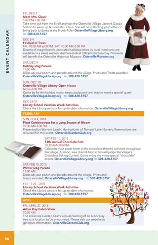 EVENTCALENDAR
66
FRI, DEC 8 	
Meet Mrs. Claus!
5:00 PM-7:00 PM 	
Take time out from the Stroll and visit the Osterville Village Library’s Cocoa
Station to warm up & meet Mrs. Claus. She will be collecting your letters to
bring back to Santa at the North Pole! OstervilleVillageLibrary.org
tel 508.428.5757
DEC 8-9
Festival of Trees
FRI: 10:00 AM-6:00 PM SAT: 10:00 AM-3:00 PM
Dozens of magnificently decorated tabletop trees by local merchants are
available in a silent auction. Auction ends at 3:00 pm on Saturday. Proceeds
will benefit the Osterville Historical Museum. OstervilleMuseum.org
SAT, DEC 9
Holiday Dog Parade
11:00 AM
Dress up your pooch and parade around the village. Prizes and Treats awarded.
OstervilleVillageLibrary.org tel 508.428.5757
SUN, DEC 10
Osterville Village Library Open House
Noon-2:00 PM
Come by for the holiday music, treats and punch and maybe meet a special guest!
OstervilleVillageLibrary.org tel 508.428.5757
DEC 23-31
Library School Vacation Week Activities
Check the Library website for up-to-date information. OstervilleVillageLibrary.org
FEBRUARY
SUN, FEB 4, 2018
Plant Combinations for a Long Season of Bloom
10:30 AM-3:00 PM	
Presented by Warrant Leach, Horticulurist of Tranquil Lake Nursery. Reservations are
required for this event. OstervilleGardenClub.org
SAT, FEB 10, 2018
13th Annual Chocolate Fest
10:30 AM-3:00 PM	
Celebrate your sweet tooth at the chocolate-themed activities throughout
the village. At noon, area chefs & food critics will judge the Village’s
Chocolate Baking Contest. Come enjoy the many special “chocolate”
events. OstervilleVillageLibrary.org tel 508.428.5757
SAT, FEB 10, 2018
Winter Dog Parade
11:00 AM
Dress up your pooch and parade around the village. Prizes and
Treats awarded. OstervilleVillageLibrary.org tel 508.428.5757
FEB 17-25 , 2018
Library School Vacation Week Activities
Check the Library website for up-to-date information.
OstervilleVillageLibrary.org tel 508.428.5757
APRIL
FRI, APRIL 27, 2018
Arbor Day Celebration
10:30 AM
The Osterville Garden Club’s annual planting of an Arbor Day
tree at a location to be announced. Please visit our website to
get more information. OstervilleGardenClub.org
 