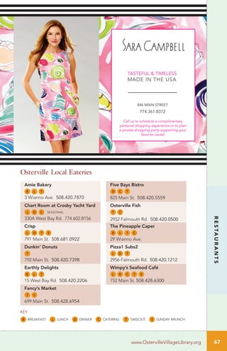 Amie Bakery
B L T
3 Wianno Ave. 508.420.7870
Chart Room at Crosby Yacht Yard
L D C seasonal
330A West Bay Rd. 774.602.8156
Crisp
L D T S
791 Main St. 508.681.0922
Dunkin’ Donuts
T
792 Main St. 508.420.7398
Earthly Delights
B L T
15 West Bay Rd. 508.420.2206
Fancy’s Market
T C
699 Main St. 508.428.6954
Five Bays Bistro
D C T
825 Main St. 508.420.5559
Osterville Fish
T C
2952 Falmouth Rd. 508.420.0500
The Pineapple Caper
B L T C
29 Wianno Ave.
Pizza1 Subs2
L D T
2956 Falmouth Rd. 508.420.1212
Wimpy’s Seafood Café
L D C T S
752 Main St. 508.428.6300
Osterville Local Eateries
B breakfast L lunch D dinner C catering T takeout S sunday brunch
key
67
RESTAURANTS
www.OstervilleVillageLibrary.org
 