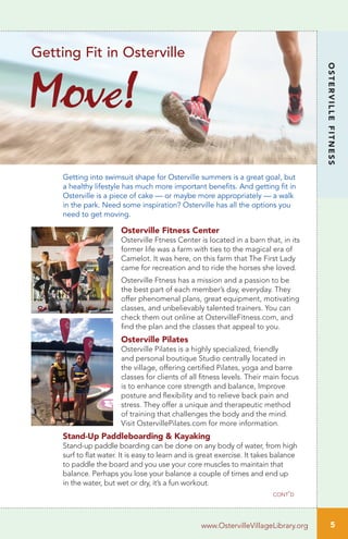 5
OSTERVILLEFITNESS
cont’d
www.OstervilleVillageLibrary.org
Getting into swimsuit shape for Osterville summers is a great goal, but
a healthy lifestyle has much more important benefits. And getting fit in
Osterville is a piece of cake — or maybe more appropriately — a walk
in the park. Need some inspiration? Osterville has all the options you
need to get moving.
Osterville Fitness Center
Osterville Ftness Center is located in a barn that, in its
former life was a farm with ties to the magical era of
Camelot. It was here, on this farm that The First Lady
came for recreation and to ride the horses she loved.
Osterville Ftness has a mission and a passion to be
the best part of each member’s day, everyday. They
offer phenomenal plans, great equipment, motivating
classes, and unbelievably talented trainers. You can
check them out online at OstervilleFitness.com, and
find the plan and the classes that appeal to you.
Osterville Pilates
Osterville Pilates is a highly specialized, friendly
and personal boutique Studio centrally located in
the village, offering certified Pilates, yoga and barre
classes for clients of all fitness levels. Their main focus
is to enhance core strength and balance, Improve
posture and flexibility and to relieve back pain and
stress. They offer a unique and therapeutic method
of training that challenges the body and the mind.
Visit OstervillePilates.com for more information.
Stand-Up Paddleboarding & Kayaking
Stand-up paddle boarding can be done on any body of water, from high
surf to flat water. It is easy to learn and is great exercise. It takes balance
to paddle the board and you use your core muscles to maintain that
balance. Perhaps you lose your balance a couple of times and end up
in the water, but wet or dry, it’s a fun workout.
Move!
Getting Fit in Osterville
 