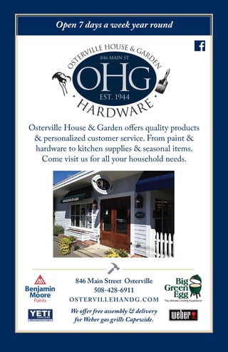846 Main Street Osterville
508-428-6911
OSTERVILLEHANDG.COM
OHG
os
terville house & gard
en
•
H
ARDWARE
•
846 Main St
est. 1944
Open 7 days a week year round
We offer free assembly & delivery
for Weber gas grills Capewide.
Osterville House & Garden offers quality products
& personalized customer service. From paint &
hardware to kitchen supplies & seasonal items.
Come visit us for all your household needs.
 