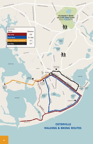 W
IANNO
AVE
EAST BAY RD
SEAVIEW
AVE
SEAVIEW AVE
EELRIVERRDEEL
RIVER
RD
PARKERRD
PARKERRD
W
EST BAY RD
BRIDGE ST
WIANNO CLUB
OSTERVILLE
HISTORICAL
SOCIETY
CROSBY
BOATYARD
OYSTER
HARBORS
(PRIVATE)
DOWSES
BEACH
ARMSTRONG-
KELLEY PARK
MAIN
ST.
OLD
M
ILLRD
STARBO
ARD
LN
BUMPS RIVER RD
BUMPS RIVER RD
FALMOUTH RD (RTE 28)FALMOUTH RD (RTE 28)
5CORNERSRD
LUM
BERT
M
ILL RD
O
LDHAM
RD
FALMOUTH RD (RTE 28)
OSTERVILLE/WBARNSTABLERD
S
CO
UNTY
RD
MAINST
PONDST
PONDST
MAIN
ST
TOWERHILLRD
BAY ST
SEAPUIT RD
PARKER
RD
MAIN ST
W
IANNO
AVE
1STAVE
SCUDDERRD
WESTST
HOLLINGSWORTHRD
OLDEOSTERVILLERD
VILLAGE
EAST BAY
WEST BAY
EEL
RIVER
PARKER
POND
NECK
POND
CRYSTAL
LAKE
PHINNEYS
BAY
NORTH BAY
MICAH
POND
SKUNKNETT RIVER
WILDLIFE SANCTUARY
(MASS AUDUBON)
WIANNO
AVE
JOSHUA
POND
osterville
walking & biking routes
LEGEND
Route Distance
Big Loop 5.5
Road Race 3.1 (5k)
Oyster Harbors Windmill 3.1
East Bay 2.7
6
 