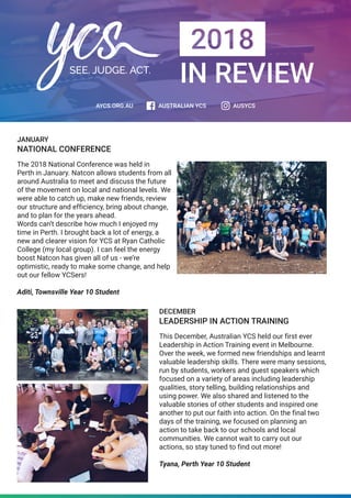 IN REVIEW
JANUARY
NATIONAL CONFERENCE
The 2018 National Conference was held in
Perth in January. Natcon allows students from all
around Australia to meet and discuss the future
of the movement on local and national levels. We
were able to catch up, make new friends, review
our structure and efficiency, bring about change,
and to plan for the years ahead.
Words can’t describe how much I enjoyed my
time in Perth. I brought back a lot of energy, a
new and clearer vision for YCS at Ryan Catholic
College (my local group). I can feel the energy
boost Natcon has given all of us - we’re
optimistic, ready to make some change, and help
out our fellow YCSers!
Aditi, Townsville Year 10 Student
DECEMBER
LEADERSHIP IN ACTION TRAINING
This December, Australian YCS held our first ever
Leadership in Action Training event in Melbourne.
Over the week, we formed new friendships and learnt
valuable leadership skills. There were many sessions,
run by students, workers and guest speakers which
focused on a variety of areas including leadership
qualities, story telling, building relationships and
using power. We also shared and listened to the
valuable stories of other students and inspired one
another to put our faith into action. On the final two
days of the training, we focused on planning an
action to take back to our schools and local
communities. We cannot wait to carry out our
actions, so stay tuned to find out more!
Tyana, Perth Year 10 Student
 