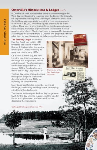 Osterville’s Historic Inns & Lodges cont’d
In October of 1935, a massive fire broke out one evening at the
West Bay Inn. Despite the response from the Centerville-Osterville
fire department and help from the villages of Hyannis and Cotuit,
the building was a complete loss. At the time, damages were
estimated at $50,000. In today’s figures, that would be over $1
million. There was no wind that night, so buildings nearby were
not damaged. Hundreds of people came to watch the massive
glow from the inferno. The inn had been unoccupied for two weeks,
according to the owner Edward S. Crocker. The property had been
advertised for sale. It was only partially covered by insurance.
The East Bay Lodge, located on
East Bay Road, was built in 1886
by retired sea captain Nelson H.
Bearse, Jr. It dominated the seaside
landscape of Osterville during its
glory years in the early 1900s.
On a sunlit summer day, the view
from the tree-lined driveway next to
the lodge was magnificent. Visitors
called it one of “the choicest resorts
on the New England shore.” In
June of 1904, a Sunday afternoon
dinner at East Bay Lodge cost 75¢.
The East Bay Lodge changed owners
throughout the years until it was
demolished in the late 1990s to
makeway for condominiums.
Many Cape Cod families remember staying at
the lodge, celebrating weddings there, or enjoying
a traditional Sunday brunch.
The interior furnishings of the East Bay Lodge were
lavish for the day. Oriental rugs covered the wooden
floors, and upholstered and wooden furniture
decorated the main rooms.
The interior of the
East Bay Lodge
circa 1910
Golfing at the Seapuit Club circa 1915
HISTORICHOTELS
 
