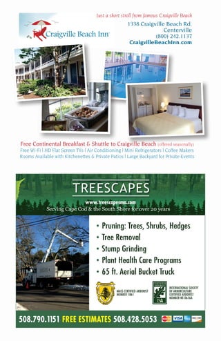 508.790.1151 FREE ESTIMATES 508.428.5053
www.treescapesma.com
• Pruning: Trees, Shrubs, Hedges
• Tree Removal
• Stump Grinding
• Plant Health Care Programs
• 65 ft. Aerial Bucket Truck
MASS CERTIFIED ARBORIST
MEMBER 1861
INTERNATIONAL SOCIETY
OF ARBORCULTURE
CERTIFIED ARBORIST
MEMBER NE-0656A
Free Continental Breakfast & Shuttle to Craigville Beach (offered seasonally)
Free Wi-Fi | HD Flat Screen TVs | Air Conditioning | Mini Refrigerators | Coffee Makers
Rooms Available with Kitchenettes & Private Patios | Large Backyard for Private Events
Just a short stroll from famous Craigville Beach
1338 Craigville Beach Rd.
Centerville
(800) 242.1137
CraigvilleBeachInn.com
 