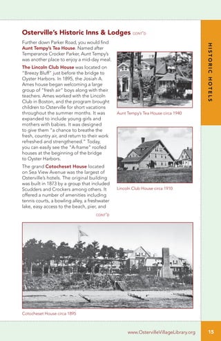Further down Parker Road, you would find
Aunt Tempy’s Tea House. Named after
Temperance Crocker Parker, Aunt Tempy’s
was another place to enjoy a mid-day meal.
The Lincoln Club House was located on
“Breezy Bluff” just before the bridge to
Oyster Harbors. In 1895, the Josiah A.
Ames house began welcoming a large
group of “fresh air” boys along with their
teachers. Ames worked with the Lincoln
Club in Boston, and the program brought
children to Osterville for short vacations
throughout the summer months. It was
expanded to include young girls and
mothers with babies. It was designed
to give them “a chance to breathe the
fresh, country air, and return to their work
refreshed and strengthened.” Today,
you can easily see the “A-frame” roofed
houses at the beginning of the bridge
to Oyster Harbors.
The grand Cotocheset House located
on Sea View Avenue was the largest of
Osterville’s hotels. The original building
was built in 1873 by a group that included
Scudders and Crockers among others. It
offered a number of amenities including
tennis courts, a bowling alley, a freshwater
lake, easy access to the beach, pier, and
Aunt Tempy’s Tea House circa 1940
Lincoln Club House circa 1910
Cotocheset House circa 1895
Osterville’s Historic Inns & Lodges cont’d
15
HISTORICHOTELS
www.OstervilleVillageLibrary.org
cont’d
 