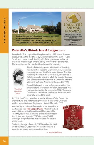 HISTORICHOTELS
16
Thankful
Hamblin
Ames
boardwalk. The original building burned in 1887 after a fire was
discovered on the third floor by two members of the staff — Lizzie
Small and Hattie Lovell. Luckily, all of the guests were able to
evacuate with enough time to safely retrieve their belongings.
Construction on the new building began the next day.
Thankful Hamblin Ames, who lived on East Bay
Road with her husband Granville Ames, served as
the proprietor of the Cotocheset House. The day
following the fire at the Cotocheset, she served a
full dinner under a tent to all of the guests. She was
one of the first women to vote in Osterville after the
Women’s Suffrage Amendment passed in 1920.
Daniel Webster’s house in Boston provided the
original stone foundation for the Cotocheset. His
mansion burned to the ground in 1872. The name
Cotocheset came from the Native American who
originally owned the land.
In 1916, the Cotocheset became the Wianno Club. Due to its
architectural and historical significance, the Wianno Club was
added to the National Register of Historic Places in 1979.
Another local club that featured a hotel as well as a
golf course was The Seapuit Club, which stretched
over 1,000 acres in Osterville and Marstons Mills.
The Mayflower was the name of the main 50-room
inn. It was torn down in 1932 at a cost of $400,
although the golf course was still used for several
more years.
Today, in the age of Airbnb, VRBO and cozier bed
and breakfasts, Osterville’s historic hotels are a
quaint memory of a more gracious time.
Osterville’s Historic Inns & Lodges cont’d
– Jennifer Williams
 