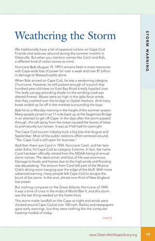 19
STORMWARNING
www.OstervilleVillageLibrary.org
We traditionally have a lot of seasonal visitors on Cape Cod.
Friends and relatives abound during the summer months in
Osterville. But when you mention names like Carol and Bob,
a different kind of visitor comes to mind.
Hurricane Bob (August 19, 1991) remains fresh in most memories
with Cape-wide loss of power for over a week and over $1 billion
in damage to Massachusetts alone.
When Bob arrived on Cape Cod, he was a weakening category
2 hurricane. However, he still packed enough of a punch that
hundred-year-old trees on East Bay Road simply toppled over.
The leafy canopy providing shade on the winding road was
altered forever. Waves were so high in the gale force winds
that they crashed over the bridge to Oyster Harbors. And many
boats ended up far off in the marshes surrounding the bays.
Bob hit on a Monday morning in the height of the summer season.
Many people joined in an 11-mile back-up at the Sagamore Bridge
in an attempt to get off-Cape. In the days after the storm passed
through, the salt spray from the ocean caused the leaves of trees
to prematurely turn brown. It was as if fall had hit overnight.
The Cape Cod tourism industry took a big loss that August and
September. Most of the public relations effort centered around,
“Yes. Cape Cod is still open for business.”
And then there was Carol in 1954. Hurricane Carol, and her twin
sister Edna, hit Cape Cod as category 3 storms. In fact, the name
Carol has been officially retired from the NOAA listing of annual
storm names. The destruction and loss of life was enormous.
Damage to boats and homes due to the high winds and flooding
was devastating. The erosion from Carol left part of the Wianno
Club’s dining room hanging over the edge of the bluff. With more
advanced warning, many people left Cape Cod to escape the
brunt of the storm. In the end, almost one-third of New England
lost power.
But nothing compares to the Great Atlantic Hurricane of 1944.
It was a time of crisis in the midst of World War II, and this storm
was the last thing needed on the home front.
The storm made landfall on the Cape at night and winds were
clocked around Cape Cod at over 100 mph. Radios and newspapers
gave early warnings, but they were nothing like the computer
tracking models of today.
Weathering the Storm
cont’d
 