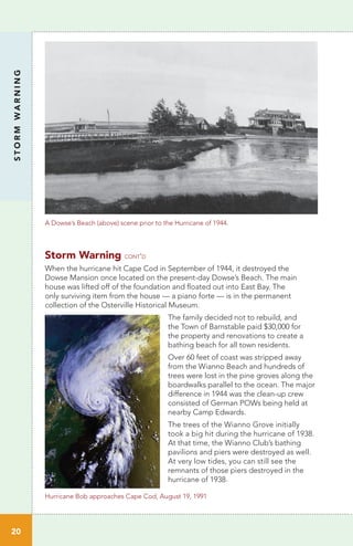 Storm Warning cont’d
When the hurricane hit Cape Cod in September of 1944, it destroyed the
Dowse Mansion once located on the present-day Dowse’s Beach. The main
house was lifted off of the foundation and floated out into East Bay. The
only surviving item from the house — a piano forte — is in the permanent
collection of the Osterville Historical Museum.
The family decided not to rebuild, and
the Town of Barnstable paid $30,000 for
the property and renovations to create a
bathing beach for all town residents.
Over 60 feet of coast was stripped away
from the Wianno Beach and hundreds of
trees were lost in the pine groves along the
boardwalks parallel to the ocean. The major
difference in 1944 was the clean-up crew
consisted of German POWs being held at
nearby Camp Edwards.
The trees of the Wianno Grove initially
took a big hit during the hurricane of 1938.
At that time, the Wianno Club’s bathing
pavilions and piers were destroyed as well.
At very low tides, you can still see the
remnants of those piers destroyed in the
hurricane of 1938.
STORMWARNING
20
A Dowse’s Beach (above) scene prior to the Hurricane of 1944.
Hurricane Bob approaches Cape Cod, August 19, 1991
 