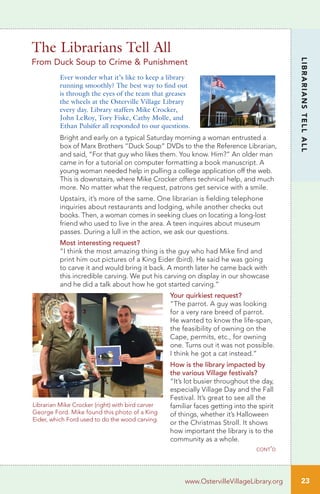 The Librarians Tell All
From Duck Soup to Crime & Punishment
Ever wonder what it’s like to keep a library
running smoothly? The best way to find out
is through the eyes of the team that greases
the wheels at the Osterville Village Library
every day. Library staffers Mike Crocker,
John LeRoy, Tory Fiske, Cathy Molle, and
Ethan Pulsifer all responded to our questions.
Bright and early on a typical Saturday morning a woman entrusted a
box of Marx Brothers “Duck Soup” DVDs to the the Reference Librarian,
and said, “For that guy who likes them. You know. Him?” An older man
came in for a tutorial on computer formatting a book manuscript. A
young woman needed help in pulling a college application off the web.
This is downstairs, where Mike Crocker offers technical help, and much
more. No matter what the request, patrons get service with a smile.
Upstairs, it’s more of the same. One librarian is fielding telephone
inquiries about restaurants and lodging, while another checks out
books. Then, a woman comes in seeking clues on locating a long-lost
friend who used to live in the area. A teen inquires about museum
passes. During a lull in the action, we ask our questions.
Most interesting request?
“I think the most amazing thing is the guy who had Mike find and
print him out pictures of a King Eider (bird). He said he was going
to carve it and would bring it back. A month later he came back with
this incredible carving. We put his carving on display in our showcase
and he did a talk about how he got started carving.”
Your quirkiest request?
“The parrot. A guy was looking
for a very rare breed of parrot.
He wanted to know the life-span,
the feasibility of owning on the
Cape, permits, etc., for owning
one. Turns out it was not possible.
I think he got a cat instead.”
How is the library impacted by
the various Village festivals?
“It’s lot busier throughout the day,
especially Village Day and the Fall
Festival. It’s great to see all the
familiar faces getting into the spirit
of things, whether it’s Halloween
or the Christmas Stroll. It shows
how important the library is to the
community as a whole.
cont’d
23
LIBRARIANSTELLALL
www.OstervilleVillageLibrary.org
Librarian Mike Crocker (right) with bird carver
George Ford. Mike found this photo of a King
Eider, which Ford used to do the wood carving.
 