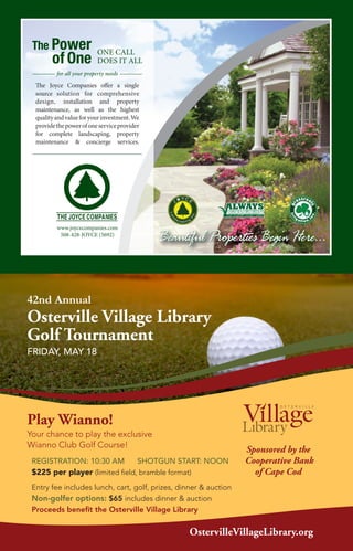 The Power
of One
ONE CALL
DOES IT ALL
www.joycecompanies.com
508-428-JOYCE (5692)
The Joyce Companies offer a single
source solution for comprehensive
design, installation and property
maintenance, as well as the highest
qualityandvalueforyourinvestment.We
providethepowerofoneserviceprovider
for complete landscaping, property
maintenance & concierge services.
for all your property needs
REGISTRATION: 10:30 AM SHOTGUN START: NOON
$225 per player (limited field, bramble format)
Entry fee includes lunch, cart, golf, prizes, dinner & auction
Non-golfer options: $65 includes dinner & auction
Proceeds benefit the Osterville Village Library
42nd Annual
Osterville Village Library
Golf Tournament
FRIDAY, MAY 18
Play Wianno!
Your chance to play the exclusive
Wianno Club Golf Course!
Sponsored by the
Cooperative Bank
of Cape Cod
OstervilleVillageLibrary.org
 