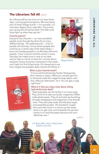 25
LIBRARIANSTELLALL
www.OstervilleVillageLibrary.org
As a library staff we are more on our toes these
days, running special programs. We love being
part of these Village events — for example, our
volunteer, Regina Silvia, plays Mrs. Claus every
year during the Christmas Stroll. The little ones’
faces light up when they see her.”
Favorite patron?
Everyone has a favorite — so many wonderful
people come through the doors for so many
different things. “It’s really beautiful… A lot of
people will come by; I know certain people who
come by on a certain day of the week always. I
know my Tuesday people or my Monday afternoon
people. I have a certain kid that comes in every
Saturday. He makes sure to stop at my desk
and he talks to me for at least ten minutes about
whatever history thing he’s interested in that week,
and I help him find those books. It’s interesting to see
how integral into people’s daily routines the library is.”
What is your favorite book?
“Crime and Punishment by Fyodor Dostoyevsky.
Don’t dismiss a classic. When you actually get into
it, the book reads like a daytime soap opera, even
like a Mexican telenovela. Try it. You can get a copy
right here.”
What is it that you enjoy most about sitting
behind the front desk?
“Seeing people use the facility in so many ways.
They come to to take out books, magazines, DVDs,
make photocopies. They sit and relax by thumbing
through newspapers and magazines in the fireside
room. They also play cards, the kids play Legos, 	
and assemble puzzles. The Sandwich couple
who park their boat in a marina up the street,
come in to get cool, and sit beside the gal who
comes in to read the paper because she can’t
afford her own.”
cont’d
The Librarians Tell All cont’d
L-R:	Mary, Mike, Jillian, Cathy, Ethan,
	 Stephen, and Tory
Regina Silvia
25
 