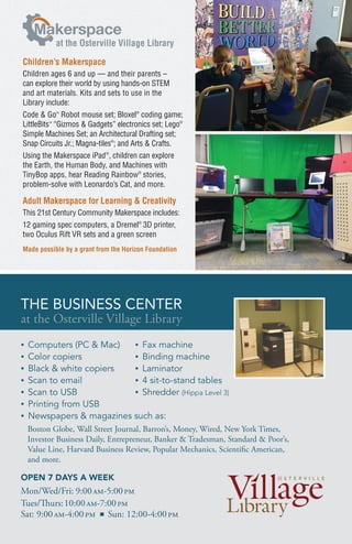 THE BUSINESS CENTER
Children’s Makerspace
Children ages 6 and up — and their parents –
can explore their world by using hands-on STEM
and art materials. Kits and sets to use in the
Library include:
Code & Go™
Robot mouse set; Bloxel®
coding game;
LittleBits™
“Gizmos & Gadgets” electronics set; Lego®
Simple Machines Set; an Architectural Drafting set;
Snap Circuits Jr.; Magna-tiles®
; and Arts & Crafts.
Using the Makerspace iPad®
, children can explore
the Earth, the Human Body, and Machines with
TinyBop apps, hear Reading Rainbow®
stories,
problem-solve with Leonardo’s Cat, and more.
Adult Makerspace for Learning & Creativity
This 21st Century Community Makerspace includes:
12 gaming spec computers, a Dremel®
3D printer,
two Oculus Rift VR sets and a green screen
Made possible by a grant from the Horizon Foundation
akerspace
at the Osterville Village Library
• Computers (PC & Mac)
• Color copiers
• Black & white copiers
• Scan to email
• Scan to USB
• Printing from USB
• Newspapers & magazines such as:
• Fax machine
• Binding machine
• Laminator
• 4 sit-to-stand tables
• Shredder (Hippa Level 3)
THE BUSINESS CENTER
at the Osterville Village Library
OPEN 7 DAYS A WEEK
Mon/Wed/Fri: 9:00am-5:00pm
Tues/Thurs:10:00am-7:00pm
Sat: 9:00am-4:00pm n Sun: 12:00-4:00pm
Boston Globe, Wall Street Journal, Barron’s, Money, Wired, New York Times,
Investor Business Daily, Entrepreneur, Banker & Tradesman, Standard & Poor’s,
Value Line, Harvard Business Review, Popular Mechanics, Scientific American,
and more.
 