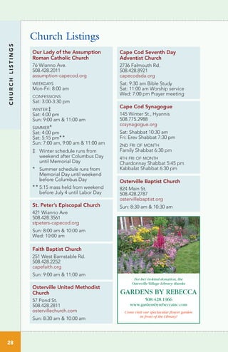 Church Listings
Cape Cod Seventh Day
Adventist Church
2736 Falmouth Rd.
508.428.8921
capecodsda.org
Sat: 9:30 am Bible Study
Sat: 11:00 am Worship service
Wed: 7:00 pm Prayer meeting
St. Peter’s Episcopal Church
421 Wianno Ave
508.428.3561
stpeters-capecod.org
Sun: 8:00 am & 10:00 am
Wed: 10:00 am
Cape Cod Synagogue
145 Winter St., Hyannis
508.775.2988
ccsynagogue.org
Sat: Shabbat 10:30 am
Fri: Erev Shabbat 7:30 pm
2nd fri of month
Family Shabbat 6:30 pm
4th fri of month
Chardonnay Shabbat 5:45 pm
Kabbalat Shabbat 6:30 pm
Our Lady of the Assumption
Roman Catholic Church
76 Wianno Ave.
508.428.2011
assumption-capecod.org
weekdays
Mon-Fri: 8:00 am
confessions
Sat: 3:00-3:30 pm
winter‡
Sat: 4:00 pm
Sun: 9:00 am & 11:00 am
summer*
Sat: 4:00 pm
Sat: 5:15 pm**
Sun: 7:00 am, 9:00 am & 11:00 am
‡	 Winter schedule runs from 	
	 weekend after Columbus Day 	
	 until Memorial Day
*	 Summer schedule runs from 	
	 Memorial Day until weekend 	
	 before Columbus Day
**	5:15 mass held from weekend 	
	 before July 4 until Labor Day
Osterville United Methodist
Church
57 Pond St.
508.428.2811
ostervillechurch.com
Sun: 8:30 am & 10:00 am
Faith Baptist Church
251 West Barnstable Rd.
508.428.2252
capefaith.org
Sun: 9:00 am & 11:00 am
Osterville Baptist Church
824 Main St.
508.428.2787
ostervillebaptist.org
Sun: 8:30 am & 10:30 am
508.428.1966
www.gardensbyrebeccainc.com
For her in-kind donation, the
Osterville Village Library thanks
GARDENS BY REBECCA
Come visit our spectacular flower garden
in front of the Library!
CHURCHLISTINGS
28
 