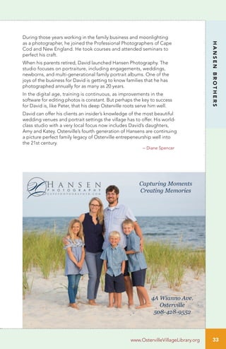 During those years working in the family business and moonlighting
as a photographer, he joined the Professional Photographers of Cape
Cod and New England. He took courses and attended seminars to
perfect his craft.
When his parents retired, David launched Hansen Photography. The
studio focuses on portraiture, including engagements, weddings,
newborns, and multi-generational family portrait albums. One of the
joys of the business for David is getting to know families that he has
photographed annually for as many as 20 years.
In the digital age, training is continuous, as improvements in the
software for editing photos is constant. But perhaps the key to success
for David is, like Peter, that his deep Osterville roots serve him well.
David can offer his clients an insider’s knowledge of the most beautiful
wedding venues and portrait settings the village has to offer. His world-
class studio with a very local focus now includes David’s daughters,
Amy and Katey. Osterville’s fourth generation of Hansens are continuing
a picture perfect family legacy of Osterville entrepeneurship well into
the 21st century.
HANSENBROTHERS
www.OstervilleVillageLibrary.org
– Diane Spencer
33
 