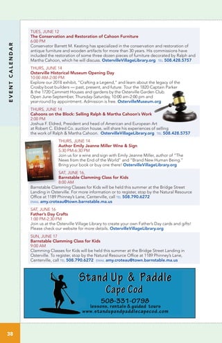 TUES, JUNE 12
The Conservation and Restoration of Cahoon Furniture
6:00 PM
Conservator Barrett M. Keating has specialized in the conservation and restoration of
antique furniture and wooden artifacts for more than 30 years. His commissions have
included the restoration of some three dozen pieces of furniture decorated by Ralph and
Martha Cahoon, which he will discuss. OstervilleVillageLibrary.org tel 508.428.5757
THURS, JUNE 14
Osterville Historical Museum Opening Day
10:00 AM-2:00 PM	 		
Explore our 2018 exhibit, “Crafting a Legend,” and learn about the legacy of the
Crosby boat builders — past, present, and future. Tour the 1820 Captain Parker
& the 1720 Cammett Houses and gardens by the Osterville Garden Club.
Open June-September, Thursday-Saturday, 10:00 am-2:00 pm and
year-round by appointment. Admission is free. OstervilleMuseum.org	
THURS, JUNE 14
Cahoons on the Block: Selling Ralph & Martha Cahoon’s Work
2:00 PM
Joshua F. Eldred, President and head of American and European Art
at Robert C. Eldred Co. auction house, will share his experiences of selling
the work of Ralph & Martha Cahoon. OstervilleVillageLibrary.org tel 508.428.5757
THURS, JUNE 14
Author Emily Jeanne Miller Wine & Sign
5:30 PM-6:30 PM
Join us for a wine and sign with Emily Jeanne Miller, author of “The
News from the End of the World” and “Brand New Human Being.”
Bring your book or buy one there! OstervilleVillageLibrary.org
SAT, JUNE 16,
Barnstable Clamming Class for Kids	
8:00 AM
Barnstable Clamming Classes for Kids will be held this summer at the Bridge Street
Landing in Osterville. For more information or to register, stop by the Natural Resource
Office at 1189 Phinney’s Lane, Centerville, call tel 508.790.6272
email amy.croteau@town.barnstable.ma.us
SAT, JUNE 16
Father’s Day Crafts
1:00 PM-2:30 PM	
Join us at the Osterville Village Library to create your own Father’s Day cards and gifts!
Please check our website for more details. OstervilleVillageLibrary.org
SUN, JUNE 17
Barnstable Clamming Class for Kids	
9:00 AM		
Clamming Classes for Kids will be held this summer at the Bridge Street Landing in
Osterville. To register, stop by the Natural Resource Office at 1189 Phinney’s Lane,
Centerville, call tel 508.790.6272 email amy.croteau@town.barnstable.ma.us
EVENTCALENDAR
38
 