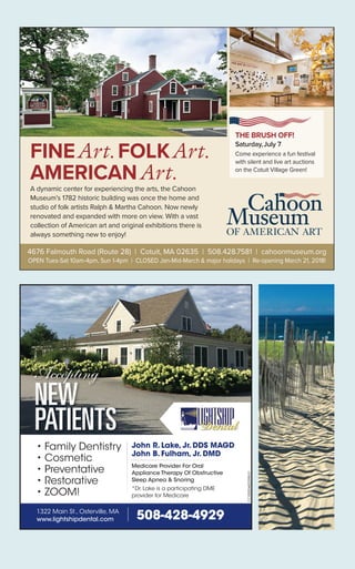 4676 Falmouth Road (Route 28) | Cotuit, MA 02635 | 508.428.7581 | cahoonmuseum.org
OPEN Tues-Sat 10am-4pm, Sun 1-4pm | CLOSED Jan-Mid-March & major holidays | Re-opening March 21, 2018!
FINEArt. FOLKArt.
AMERICANArt.
A dynamic center for experiencing the arts, the Cahoon
Museum’s 1782 historic building was once the home and
studio of folk artists Ralph & Martha Cahoon. Now newly
renovated and expanded with more on view. With a vast
collection of American art and original exhibitions there is
always something new to enjoy!
THE BRUSH OFF!
Saturday,July 7
Come experience a fun festival
with silent and live art auctions
on the Cotuit Village Green!
• Family Dentistry
• Cosmetic
• Preventative
• Restorative
• ZOOM!
John R. Lake, Jr. DDS MAGD
John B. Fulham, Jr. DMD
Medicare Provider For Oral
Appliance Therapy Of Obstructive
Sleep Apnea & Snoring
*Dr. Lake is a participating DME
provider for Medicare
Acceptingppppppp g
NEW
PATIENTS
508-428-49291322 Main St., Osterville, MA
www.lightshipdental.com
CC-0000482098-01
 